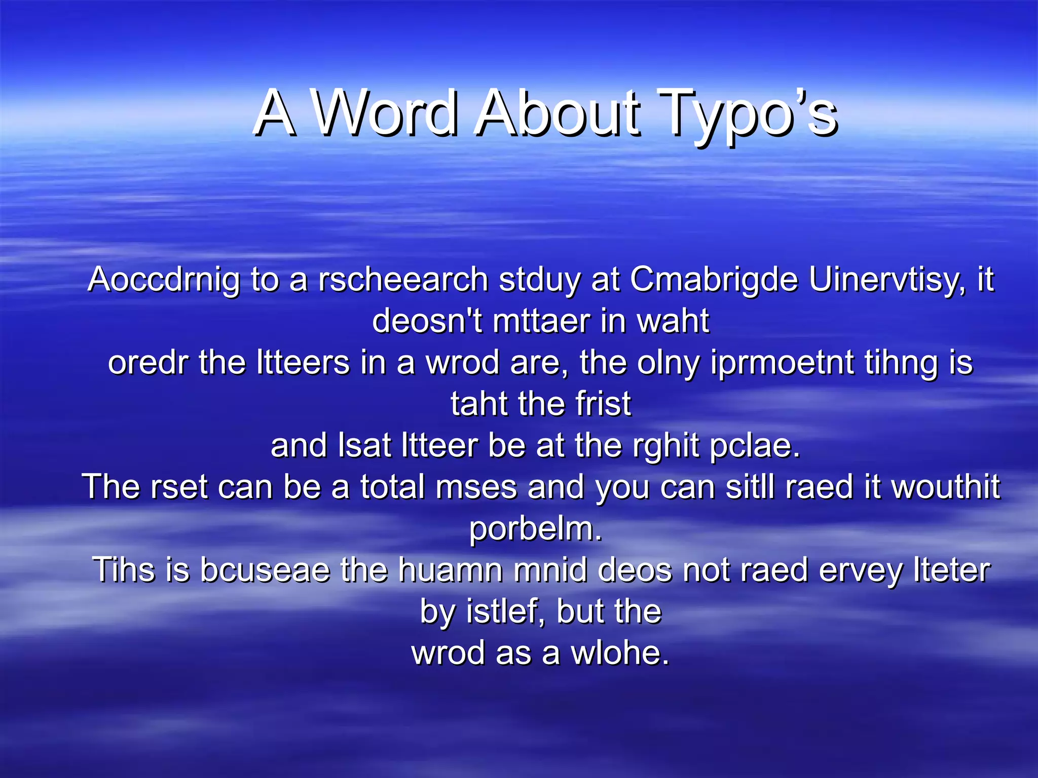 A Word About Typo’s Aoccdrnig to a rscheearch stduy at Cmabrigde Uinervtisy, it deosn't mttaer in waht oredr the ltteers in a wrod are, the olny iprmoetnt tihng is taht the frist and lsat ltteer be at the rghit pclae.  The rset can be a total mses and you can sitll raed it wouthit porbelm.  Tihs is bcuseae the huamn mnid deos not raed ervey lteter by istlef, but the wrod as a wlohe.    