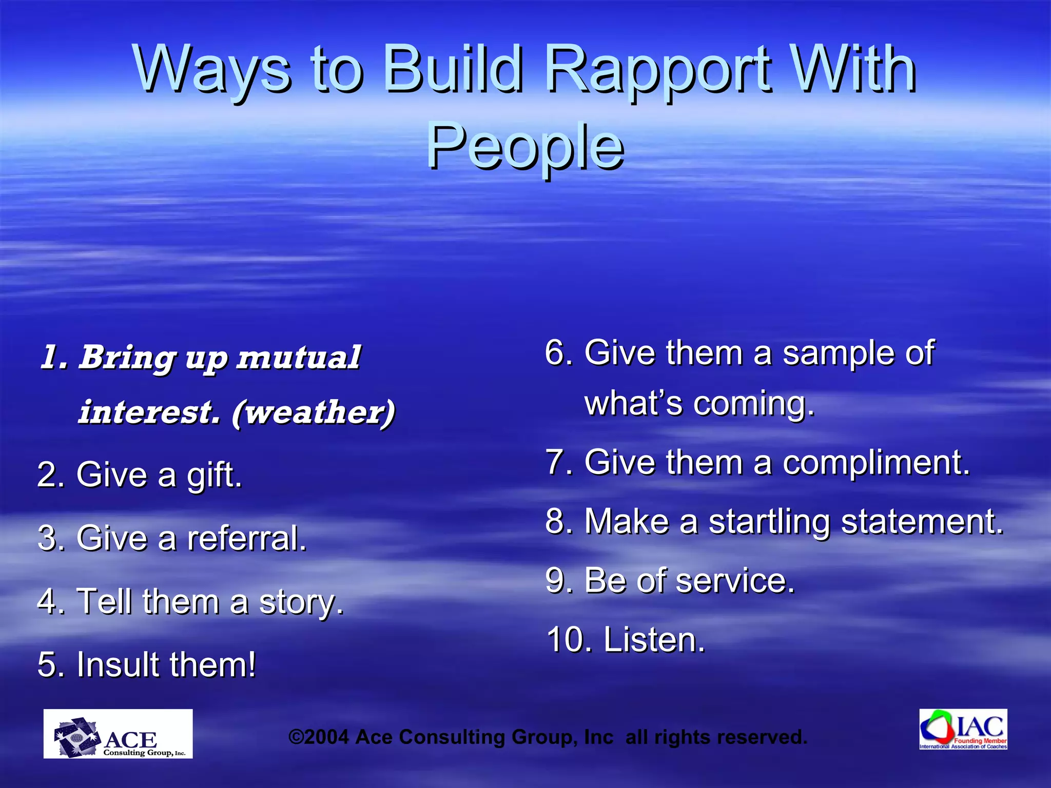 Ways to Build Rapport With People 1. Bring up mutual interest. (weather) 2. Give a gift. 3. Give a referral. 4. Tell them a story. 5. Insult them! 6. Give them a sample of what’s coming. 7. Give them a compliment. 8. Make a startling statement. 9. Be of service. 10. Listen. 