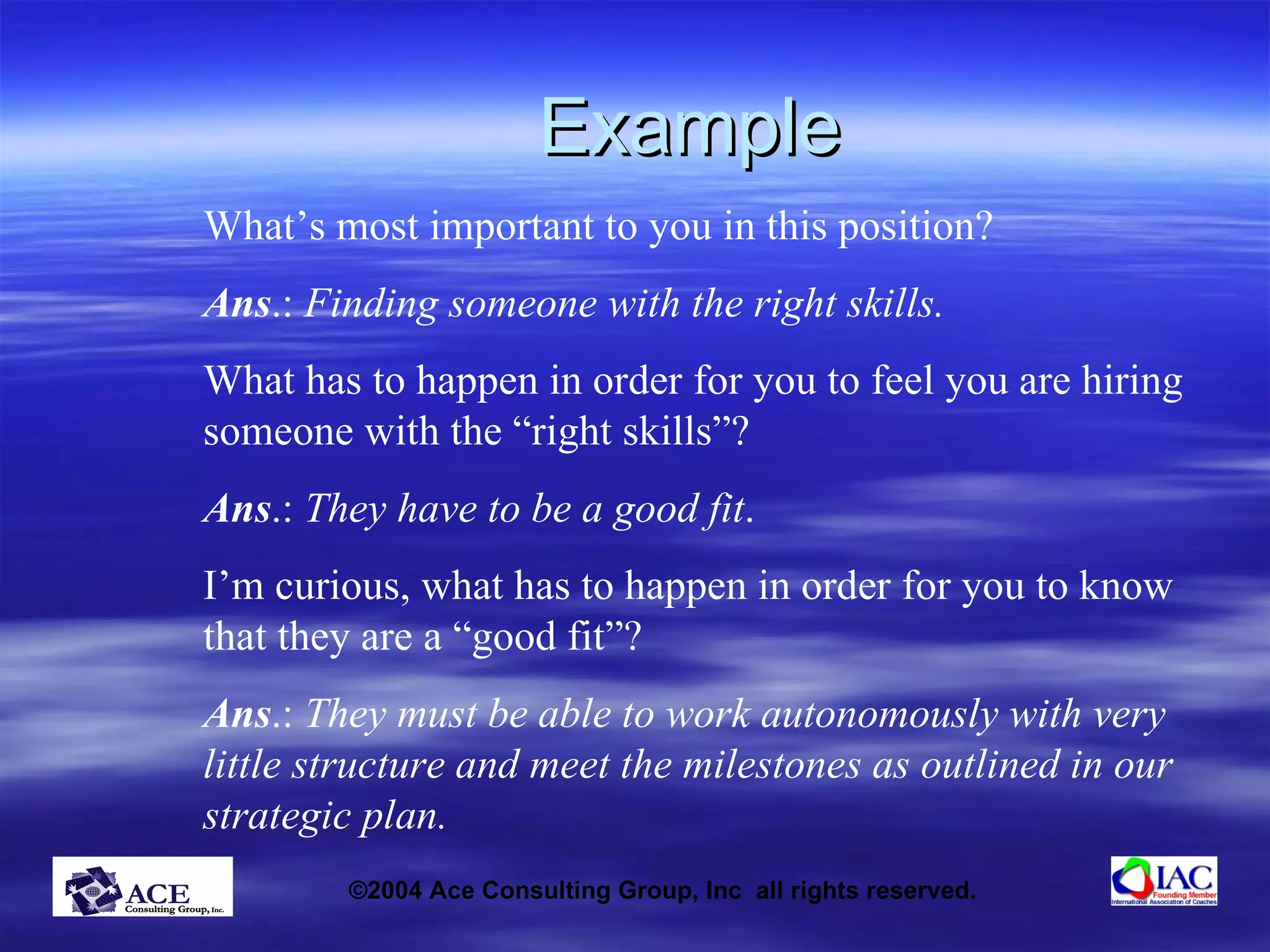 Example What’s most important to you in this position? Ans .:  Finding someone with the right skills. What has to happen in order for you to feel you are hiring someone with the “right skills”? Ans .:  They have to be a good fit . I’m curious, what has to happen in order for you to know that they are a “good fit”? Ans .:  They must be able to work autonomously with very little structure and meet the milestones as outlined in our strategic plan. 