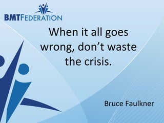 When it all goes wrong, don’t waste the crisis. Bruce Faulkner 