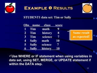 Example  Results

        STUDENT1 data set: Tim or Sally

        Obs name     class   score
        1 Tim      math        9
        2 Tim      history     8          Same result
        3 Tim      science     7          as expected!
        4 Sally    math       10
        5 Sally    science     7
        6 Sally    history    10

Use WHERE or IF statement when using variables in
data set, using SET, MERGE, or UPDATE statement if
within the DATA step.
                                                    13
 