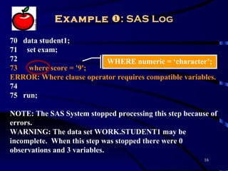 Example : SAS Log

70 data student1;
71 set exam;
72                       WHERE numeric = ‘character’;
73 where score = '9';
ERROR: Where clause operator requires compatible variables.
74
75 run;

NOTE: The SAS System stopped processing this step because of
errors.
WARNING: The data set WORK.STUDENT1 may be
incomplete. When this step was stopped there were 0
observations and 3 variables.
                                                        16
 