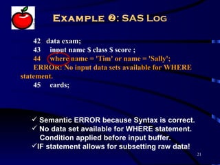 Example : SAS Log

    42 data exam;
    43 input name $ class $ score ;
    44 where name = 'Tim' or name = 'Sally';
    ERROR: No input data sets available for WHERE
statement.
    45 cards;



    Semantic ERROR because Syntax is correct.
    No data set available for WHERE statement.
     Condition applied before input buffer.
   IF statement allows for subsetting raw data!
                                                    21
 