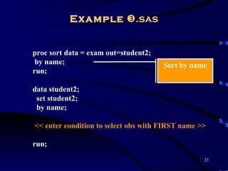 Example .sas


proc sort data = exam out=student2;
 by name;                             Sort by name
run;

data student2;
 set student2;
 by name;

<< enter condition to select obs with FIRST name >>

run;
                                                  23
 