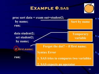 Example .sas

proc sort data = exam out=student2;
  by name;                                Sort by name
 run;

 data student2;                            Temporary
  set student2;                             variable
  by name;
                      Forgot the dot? – if first name;
 if first.name;
                  Syntax Error
 run;             1. SAS tries to compares two variables
                  2. SAS expects an operator
                                                         24
 