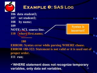 Example : SAS Log
106 data student2;
107 set student2;
108 by name;
109                                        Syntax is
NOTE: SCL source line.                    incorrect!
110 where first.name;
       ----------
       180
ERROR: Syntax error while parsing WHERE clause.
ERROR 180-322: Statement is not valid or it is used out of
proper order.
111 run;

WHERE statement does not recognize temporary
variables, only data set variables.         25
 