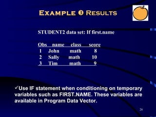 Example  Results

        STUDENT2 data set: If first.name

        Obs name class       score
        1 John   math          8
        2 Sally  math         10
        3 Tim    math          9



Use IF statement when conditioning on temporary
variables such as FIRST.NAME. These variables are
available in Program Data Vector.
                                               26
 
