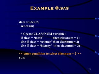 Example .sas


data student3;
 set exam;

 * Create CLASSNUM variable;
 if class = ‘math’         then classnum = 1;
 else if class = ‘science’ then classnum = 2;
 else if class = ‘history’ then classnum = 3;

<< enter condition to select classnum = 2 >>
run;


                                                28
 