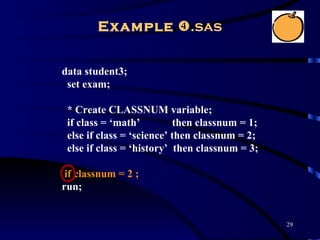 Example .sas


data student3;
 set exam;

 * Create CLASSNUM variable;
 if class = ‘math’         then classnum = 1;
 else if class = ‘science’ then classnum = 2;
 else if class = ‘history’ then classnum = 3;

 if classnum = 2 ;
run;


                                                29
 