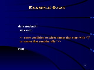 Example .sas



data student4;
 set exam;

 << enter condition to select names that start with ‘T’
 or names that contain ‘ally’ >>

run;




                                                  33
 