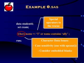 Example .sas


                           Special
data student4;          operators to
 set exam;               the rescue

 where name =: ‘T’ or name contains ‘ally’ ;

run;                Character Data Issues:
             - Case sensitivity (use with upcase())
                 - Consider embedded blanks

                                                 34
 