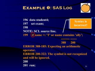 Example : SAS Log

196 data student4;                    Syntax is
197 set exam;                        incorrect!
198
NOTE: SCL source line.
199 if name =: 'T' or name contains 'ally';
                         -------- ------
                         388      200
ERROR 388-185: Expecting an arithmetic
operator.
ERROR 200-322: The symbol is not recognized
and will be ignored.
200
201 run;                                     35
 