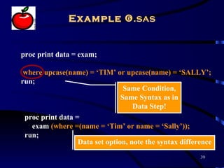 Example .sas


proc print data = exam;

 where upcase(name) = ‘TIM’ or upcase(name) = ‘SALLY’;
run;
                                 Same Condition,
                                Same Syntax as in
                                    Data Step!
 proc print data =
   exam (where =(name = ‘Tim’ or name = ‘Sally’));
 run;
                  Data set option, note the syntax difference
                                                         39
 