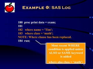 Example : SAS Log


180 proc print data = exam;
181
182 where name = 'Tim';
183 where class = ‘math';
NOTE: Where clause has been replaced.
184 run;
                       Most recent WHERE
                     condition is applied unless
                     ALSO or SAME keyword
                              is added
                     where also class = ‘math’;
                                                   42
 