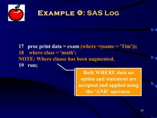 Example : SAS Log



17 proc print data = exam (where =(name = 'Tim'));
18 where class = 'math';
NOTE: Where clause has been augmented.
19 run;
                           Both WHERE data set
                          option and statement are
                         accepted and applied using
                            the ‘AND’ operator.


                                                      43
 
