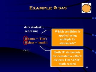 Example .sas



data student1;
set exam;              Which condition is
                        applied using
 if name = 'Tim';        multiple IF
 if class = 'math';      statements?

run;
                       Both IF statements
                      for cumulative effect:
                        Selects Tim ‘AND’
                           math record
                                               44
 