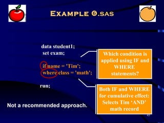 Example .sas



           data student1;
           set exam;                 Which condition is
                                    applied using IF and
            if name = 'Tim';             WHERE
            where class = 'math';       statements?

           run;
                                    Both IF and WHERE
                                    for cumulative effect:
                                      Selects Tim ‘AND’
Not a recommended approach.
                                         math record
                                                        45
 
