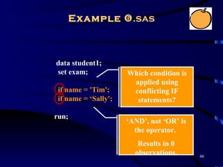 Example .sas



data student1;
set exam;             Which condition is
                       applied using
 if name = 'Tim';      conflicting IF
 if name = ‘Sally';     statements?

run;
                      ‘AND’, not ‘OR’ is
                        the operator.
                         Results in 0
                        observations.      46
 
