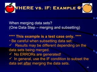 WHERE vs. IF: Example *


When merging data sets?
(One Data Step – merging and subsetting)

**** This example is a test case only. ****
* Be careful when subsetting data set:
 Results may be different depending on the
data sets being merged.
 No ERRORs are generated!
 In general, use the IF condition to subset the
data set after merging the data sets.
                                              48
 