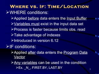 Where vs. If: Time/Location
 WHERE conditions:
  Applied before data enters the Input Buffer
  Variables must exist in the input data set
  Process is faster because limits obs. read
  Take advantage of indexes
  Introduced in version 6.12
 IF conditions:
  Applied after data enters the Program Data
   Vector
  Any variables can be used in the condition
     Ex. _N_, FIRST.BY, LAST.BY                 5
 