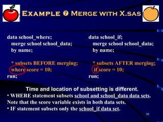Example  Merge with X.sas


data school_where;               data school_if;
 merge school school_data;        merge school school_data;
 by name;                         by name;

  * subsets BEFORE merging;        * subsets AFTER merging;
  where score = 10;                 if score = 10;
run;                             run;

         Time and location of subsetting is different.
• WHERE statement subsets school and school_data data sets.
Note that the score variable exists in both data sets.
• IF statement subsets only the school_if data set.
                                                         50
 