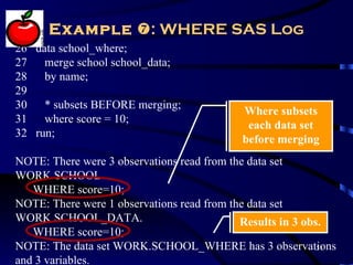 Example : WHERE SAS Log
26 data school_where;
27 merge school school_data;
28 by name;
29
30 * subsets BEFORE merging;
                                           Where subsets
31 where score = 10;
                                            each data set
32 run;
                                           before merging
NOTE: There were 3 observations read from the data set
WORK.SCHOOL.
   WHERE score=10;
NOTE: There were 1 observations read from the data set
WORK.SCHOOL_DATA.                           Results in 3 obs.
   WHERE score=10;
NOTE: The data set WORK.SCHOOL_WHERE has 3 observations     51

and 3 variables.
 