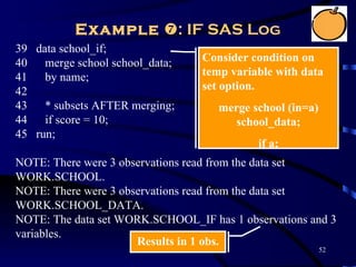 Example : IF SAS Log
39 data school_if;
40 merge school school_data;     Consider condition on
41 by name;                      temp variable with data
42                               set option.
43 * subsets AFTER merging;         merge school (in=a)
44 if score = 10;                      school_data;
45 run;
                                           if a;
NOTE: There were 3 observations read from the data set
WORK.SCHOOL.
NOTE: There were 3 observations read from the data set
WORK.SCHOOL_DATA.
NOTE: The data set WORK.SCHOOL_IF has 1 observations and 3
variables.
                      Results in 1 obs.
                                                          52
 