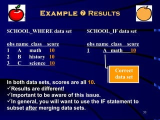Example  Results

SCHOOL_WHERE data set           SCHOOL_IF data set

obs name class   score          obs name class score
1 A math          10            1     A math 10
2 B history       10
3 C science       10
                                           Correct
                                           data set
In both data sets, scores are all 10.
Results are different!
Important to be aware of this issue.
In general, you will want to use the IF statement to
subset after merging data sets.
                                                        53
 