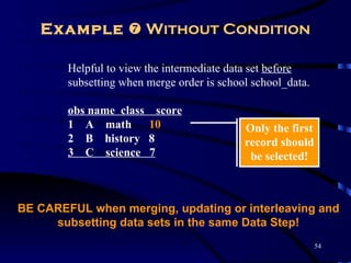 Example  Without Condition

        Helpful to view the intermediate data set before
        subsetting when merge order is school school_data.

        obs name class     score
        1 A math         10                 Only the first
        2 B history      8                  record should
        3 C science      7                   be selected!



BE CAREFUL when merging, updating or interleaving and
     subsetting data sets in the same Data Step!
                                                             54
 