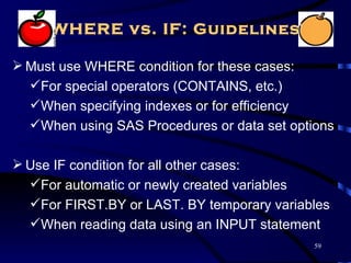 WHERE vs. IF: Guidelines

 Must use WHERE condition for these cases:
  For special operators (CONTAINS, etc.)
  When specifying indexes or for efficiency
  When using SAS Procedures or data set options

 Use IF condition for all other cases:
  For automatic or newly created variables
  For FIRST.BY or LAST. BY temporary variables
  When reading data using an INPUT statement
                                             59
 