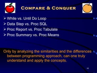 Compare & Conquer

 While vs. Until Do Loop
 Data Step vs. Proc SQL
 Proc Report vs. Proc Tabulate
 Proc Summary vs. Proc Means



Only by analyzing the similarities and the differences
 between programming approach, can one truly
 understand and apply the concepts.
                                                   60
 