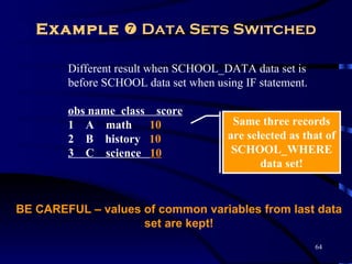 Example  Data Sets Switched

        Different result when SCHOOL_DATA data set is
        before SCHOOL data set when using IF statement.

        obs name class    score
        1 A math         10             Same three records
        2 B history      10            are selected as that of
        3 C science      10             SCHOOL_WHERE
                                              data set!


BE CAREFUL – values of common variables from last data
                    set are kept!
                                                          64
 