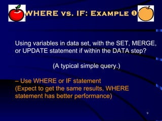 WHERE vs. IF: Example 



Using variables in data set, with the SET, MERGE,
or UPDATE statement if within the DATA step?

             (A typical simple query.)

– Use WHERE or IF statement
(Expect to get the same results, WHERE
statement has better performance)

                                             9
 
