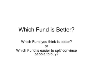 Which Fund is Better? Which Fund you think is better? or Which Fund is easier to sell/ convince people to buy? 