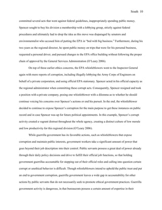 committed several acts that went against federal guidelines, inappropriately spending public money.
Spencer sought to buy his division a membership with a lobbying group, strictly against federal
procedures and ultimately had to drop the idea as this move was disparaged by senators and
environmentalist who accused him of putting the EPA in “bed with big business.” Furthermore, during his
two years as the regional director, he spent public money on trips that were for his personal business,
requested a personal driver, and pursued changes to the EPA office building without following the proper
chain of approval by the General Services Administration (O’Leary 2006).
On top of these earlier ethics concerns, the EPA whistleblowers went to the Inspector General
again with more reports of corruption, including illegally lobbying the Army Corps of Engineers on
behalf of a private corporation, and using official EPA stationary. Spencer acted in his official capacity as
the regional administrator when committing these corrupt acts. Consequently, Spencer resigned and took
a position with a private company, posing one whistleblower with a dilemma as to whether he should
continue voicing his concerns over Spencer’s actions or end his pursuit. In the end, the whistleblower
decided to continue to expose Spencer’s corruption for the main purpose to get these instances on public
record and in case Spencer was up for future political appointments. In this example, Spencer’s corrupt
activity created a vagrant distrust throughout the whole agency, creating a distinct culture of low morale
and low productivity for this regional division (O’Leary 2006).
While guerrilla government has its favorable actions, such as whistleblowers that expose
corruption and maintain public interests, government workers take a significant amount of power that
goes beyond their job description into their control. Public servants possess a great deal of power already
through their daily policy decisions and drive to fulfill their official job functions, so that holding
government guerrillas accountable for stepping out of their official roles and calling into question certain
corrupt or unethical behavior is difficult. Though whistleblowers intend to uphold the public trust and put
an end to government corruption, guerrilla government leaves a wide gap in accountability for other
actions by public servants that do not necessarily seek to promote ethical government practices. Guerrilla
government activity is dangerous, in that bureaucrats possess a certain amount of expertise in their
South 10
 