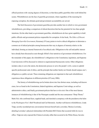 official positions with varying degrees of discretion, so that these public guerrillas often work behind the
scenes. Whistleblowers are the face of guerrilla government, where regardless of the reasoning for
exposing corruption, the ultimate good and government accountability are served.
The brief discussion of government guerrillas provides another lens in which to view government
whistleblowers, providing a comparison of ethical discretion that has the potential for less than upright
intentions. On the other hand, as government guerrillas, whistleblowers do have great capability to hold
public officials and government policies responsible for corruption. In her book, The Ethics of Dissent:
Managing Guerrilla Government, Rosemary O’Leary points to twelve ethical obligations to determine a
common set of ethical principles among bureaucrats that vary in degrees of intensity relative to the
individual, forming an internal framework of an ethical code. Obligations to the self and public interest
have already been discussed as seen through Alford’s four narratives of government whistleblowers. For
the remainder of this paper, the whistleblower’s obligations to the Constitution, legislation, and Supreme
Court decisions will be discussed in relation to organizational-bureaucratic norms. Other obligations
include a duty to serve the nation, the democratic process to serve the people’s will, a sense to uphold
specific professional code of ethics, and the principle that neither family nor friends should surpass one’s
obligation as a public servant. These remaining obligations are important in that each whistleblower
experiences these obligations in different priorities (O’Leary 2006).
The history of whistleblowing can be broken down into four distinct areas, including well-known
cases, law as found in the Constitution, federal legislation, and Supreme Court rulings, as well as
administrative ethics, and finally government policies that have or do exist. One of the most famous
instances of whistleblowing is that of the Watergate scandal and the once anonymous “Deep Throat,”
Mark Felt, who confirmed facts, supplied leads, and sketched a conspiracy with the president at the helm
to the Washington Post’s Bob Woodward and Carl Bernstein. Another well-known whistleblower, Linda
Tripp, secretly recorded private conversations between herself and a coworker, Monica Lewinsky,
detailing Lewinsky’s physical relationship with President Bill Clinton that occurred while he was in
office. Tripp not only exposed the Clinton-Lewinsky affair that occurred in the White House, but also
South 11
 