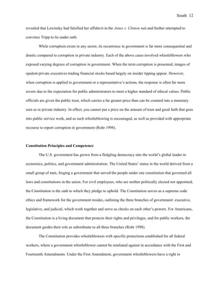 revealed that Lewinsky had falsified her affidavit in the Jones v. Clinton suit and further attempted to
convince Tripp to lie under oath.
While corruption exists in any sector, its occurrence in government is far more consequential and
drastic compared to corruption in private industry. Each of the above cases involved whistleblowers who
exposed varying degrees of corruption in government. When the term corruption is presented, images of
opulent private executives trading financial stocks based largely on insider tipping appear. However,
when corruption is applied to government or a representative’s actions, the response is often far more
severe due to the expectation for public administrators to meet a higher standard of ethical values. Public
officials are given the public trust, which carries a far greater price than can be counted into a monetary
sum as in private industry. In effect, you cannot put a price on the amount of trust and good faith that goes
into public service work, and as such whistleblowing is encouraged, as well as provided with appropriate
recourse to report corruption in government (Rohr 1998).
Constitution Principles and Competence
The U.S. government has grown from a fledgling democracy into the world’s global leader in
economics, politics, and government administration. The United States’ status in the world derived from a
small group of men, forging a government that served the people under one constitution that governed all
laws and constitutions in the union. For civil employees, who are neither politically elected nor appointed,
the Constitution is the oath to which they pledge to uphold. The Constitution serves as a supreme code
ethics and framework for the government resides, outlining the three branches of government: executive,
legislative, and judicial, which work together and serve as checks on each other’s powers. For Americans,
the Constitution is a living document that protects their rights and privileges, and for public workers, the
document guides their role as subordinate to all three branches (Rohr 1998).
The Constitution provides whistleblowers with specific protections established for all federal
workers, where a government whistleblower cannot be retaliated against in accordance with the First and
Fourteenth Amendments. Under the First Amendment, government whistleblowers have a right to
South 12
 