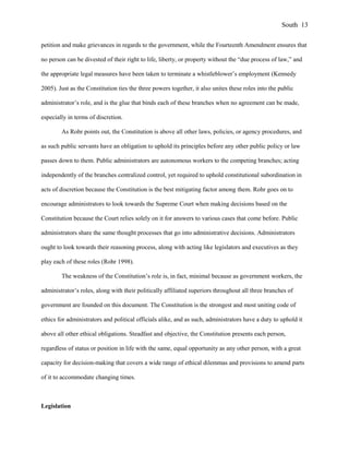 petition and make grievances in regards to the government, while the Fourteenth Amendment ensures that
no person can be divested of their right to life, liberty, or property without the “due process of law,” and
the appropriate legal measures have been taken to terminate a whistleblower’s employment (Kennedy
2005). Just as the Constitution ties the three powers together, it also unites these roles into the public
administrator’s role, and is the glue that binds each of these branches when no agreement can be made,
especially in terms of discretion.
As Rohr points out, the Constitution is above all other laws, policies, or agency procedures, and
as such public servants have an obligation to uphold its principles before any other public policy or law
passes down to them. Public administrators are autonomous workers to the competing branches; acting
independently of the branches centralized control, yet required to uphold constitutional subordination in
acts of discretion because the Constitution is the best mitigating factor among them. Rohr goes on to
encourage administrators to look towards the Supreme Court when making decisions based on the
Constitution because the Court relies solely on it for answers to various cases that come before. Public
administrators share the same thought processes that go into administrative decisions. Administrators
ought to look towards their reasoning process, along with acting like legislators and executives as they
play each of these roles (Rohr 1998).
The weakness of the Constitution’s role is, in fact, minimal because as government workers, the
administrator’s roles, along with their politically affiliated superiors throughout all three branches of
government are founded on this document. The Constitution is the strongest and most uniting code of
ethics for administrators and political officials alike, and as such, administrators have a duty to uphold it
above all other ethical obligations. Steadfast and objective, the Constitution presents each person,
regardless of status or position in life with the same, equal opportunity as any other person, with a great
capacity for decision-making that covers a wide range of ethical dilemmas and provisions to amend parts
of it to accommodate changing times.
Legislation
South 13
 