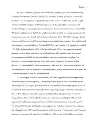 Like the Constitution, legislation for whistleblowing is critical, especially contemporaneously,
where legislation provides substantive remedies and procedures by which government whistleblowers
may follow. The first legislation to specifically deal with the issue of whistleblowing was the Lloyd-La
Follette Act of 1912, which provided federal employees with the legal right to communicate with
members of Congress, protecting them from indiscriminate dismissals from their position (Fisher 2005).
Whistleblowing legislation in the U.S. has only been around for about the last century, gaining particular
momentum in recent years through the Whistleblower Protection Act in 1989, WPA, which gave federal
employees, who become whistleblowers on illegal government activities, protections from retaliation and
job termination over these disclosures (Whitaker 2007). However, it was the Civil Service Reform Act of
1979, CRSA, that established the Office of the Special Counsel, OSC, to “investigate and prosecute”
personnel practices falling under the eleven prohibited actions. This legislation arose from several
incidents that occurred within the changing of federal government management, including First
Amendment rights claims by employees, the increasing public suspicion of government, and the
pervasive call for whistleblower reform, among others. Under the CSRA, whistleblower protection was
extended to include those disclosures which proved misconduct, a major misuse of funds or authority, and
a direct danger to public safety and health (Fong 1991).
As it was largely in favor of whistleblowers, OSC took an aggressive stance on implementing a
“streamlined dispute-resolution process,” often putting the new agency at odds with its Merit Systems
Protection Board, who Congress gave the authority to consider and arbitrate the OSC’s prosecutions and
who primarily focused on dismissing wasteful claims and pushing managers to terminate employment of
those workers who could not meet the necessary standards of their job requirements. This tension
between the two offices contributed to the scrutiny and controversy surrounding the OSC and both
organizations’ inability to work together to support both of their organizational missions (Fong 1991).
The WPA of 1989 amended the CRSA by increasing protection for federal employees from retaliation,
due in large part to the OSC’s partially unsuccessful push to form a set of “administrative laws” to protect
employees whose actions fall under this protected activity. This new act for whistleblower protection
South 14
 