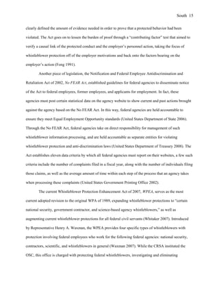 clearly defined the amount of evidence needed in order to prove that a protected behavior had been
violated. The Act goes on to lessen the burden of proof through a “contributing factor” test that aimed to
verify a causal link of the protected conduct and the employer’s personnel action, taking the focus of
whistleblower protection off of the employer motivations and back onto the factors bearing on the
employer’s action (Fong 1991).
Another piece of legislation, the Notification and Federal Employee Antidiscrimination and
Retaliation Act of 2002, No FEAR Act, established guidelines for federal agencies to disseminate notice
of the Act to federal employees, former employees, and applicants for employment. In fact, these
agencies must post certain statistical data on the agency website to show current and past actions brought
against the agency based on the No FEAR Act. In this way, federal agencies are held accountable to
ensure they meet Equal Employment Opportunity standards (United States Department of State 2006).
Through the No FEAR Act, federal agencies take on direct responsibility for management of such
whistleblower information processing, and are held accountable as separate entities for violating
whistleblower protection and anti-discrimination laws (United States Department of Treasury 2008). The
Act establishes eleven data criteria by which all federal agencies must report on their websites, a few such
criteria include the number of complaints filed in a fiscal year, along with the number of individuals filing
those claims, as well as the average amount of time within each step of the process that an agency takes
when processing these complaints (United States Government Printing Office 2002).
The current Whistleblower Protection Enhancement Act of 2007, WPEA, serves as the most
current adopted revision to the original WPA of 1989, expanding whistleblower protections to “certain
national security, government contractor, and science-based agency whistleblowers,” as well as
augmenting current whistleblower protections for all federal civil servants (Whitaker 2007). Introduced
by Representative Henry A. Waxman, the WPEA provides four specific types of whistleblowers with
protection involving federal employees who work for the following federal agencies: national security,
contractors, scientific, and whistleblowers in general (Waxman 2007). While the CRSA instituted the
OSC, this office is charged with protecting federal whistleblowers, investigating and eliminating
South 15
 