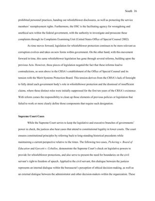 prohibited personnel practices, handing out whistleblower disclosures, as well as protecting the service
members’ reemployment rights. Furthermore, the OSC is the facilitating agency for wrongdoing and
unethical acts within the federal government, with the authority to investigate and prosecute these
complaints through its Complaints Examining Unit (United States Office of Special Counsel 2002).
As time moves forward, legislation for whistleblower protection continues to be more relevant as
corruption evolves and takes on new forms within government. On the other hand, with this movement
forward in time, this same whistleblower legislation has gone through several reforms, building upon the
previous Acts. However, these pieces of legislation negated the fact that these reforms lead to
contradictions, as seen above in the CRSA’s establishment of the Office of Special Counsel and its
tension with the Merit Systems Protection Board. This tension derives from the CRSA’s lack of foresight
to fully detail each government body’s role in whistleblower protection and the dismissal of insufficient
claims, where these distinct roles were initially suppressed for the first ten years of the CRSA’s existence.
With reform comes the responsibility to clean up those elements of previous policies or legislation that
failed to work or more clearly define those components that require such designation.
Supreme Court Cases
While the Supreme Court serves to keep the legislative and executive branches of governments’
power in check, the justices also hear cases that attend to constitutional legality in lower courts. The court
ensures constitutional principles by referring back to long-standing historical precedents while
maintaining a current perspective relative to the times. The following two cases, Pickering v. Board of
Education and Garcetti v. Ceballos, demonstrate the Supreme Court’s check on legislative powers to
provide for whistleblower protections, and also serve to present the need for boundaries on the civil
servant’s right to freedom of speech. Applied to the civil servant, this dialogue between the justices
represents an internal dialogue within the bureaucrat’s perception of ethical decision-making, as well as
an external dialogue between the administrator and other decision-makers within the organization. These
South 16
 