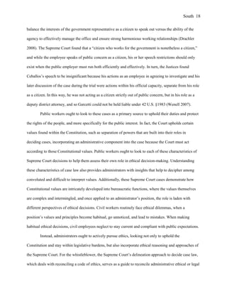 balance the interests of the government representative as a citizen to speak out versus the ability of the
agency to effectively manage the office and ensure strong harmonious working relationships (Drachler
2008). The Supreme Court found that a “citizen who works for the government is nonetheless a citizen,”
and while the employee speaks of public concern as a citizen, his or her speech restrictions should only
exist when the public employer must run both efficiently and effectively. In turn, the Justices found
Ceballos’s speech to be insignificant because his actions as an employee in agreeing to investigate and his
later discussion of the case during the trial were actions within his official capacity, separate from his role
as a citizen. In this way, he was not acting as a citizen strictly out of public concern, but in his role as a
deputy district attorney, and so Garcetti could not be held liable under 42 U.S. §1983 (Wenell 2007).
Public workers ought to look to these cases as a primary source to uphold their duties and protect
the rights of the people, and more specifically for the public interest. In fact, the Court upholds certain
values found within the Constitution, such as separation of powers that are built into their roles in
deciding cases, incorporating an administrative component into the case because the Court must act
according to those Constitutional values. Public workers ought to look to each of these characteristics of
Supreme Court decisions to help them assess their own role in ethical decision-making. Understanding
these characteristics of case law also provides administrators with insights that help to decipher among
convoluted and difficult to interpret values. Additionally, these Supreme Court cases demonstrate how
Constitutional values are intricately developed into bureaucratic functions, where the values themselves
are complex and intermingled, and once applied to an administrator’s position, the role is laden with
different perspectives of ethical decisions. Civil workers routinely face ethical dilemmas, when a
position’s values and principles become habitual, go unnoticed, and lead to mistakes. When making
habitual ethical decisions, civil employees neglect to stay current and compliant with public expectations.
Instead, administrators ought to actively pursue ethics, looking not only to uphold the
Constitution and stay within legislative burdens, but also incorporate ethical reasoning and approaches of
the Supreme Court. For the whistleblower, the Supreme Court’s delineation approach to decide case law,
which deals with reconciling a code of ethics, serves as a guide to reconcile administrative ethical or legal
South 18
 