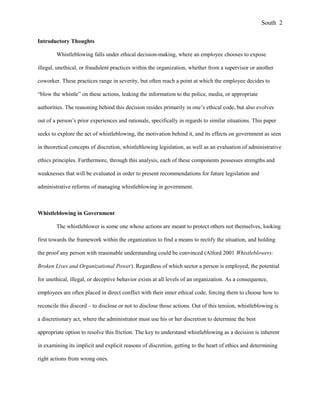 Introductory Thoughts
Whistleblowing falls under ethical decision-making, where an employee chooses to expose
illegal, unethical, or fraudulent practices within the organization, whether from a supervisor or another
coworker. These practices range in severity, but often reach a point at which the employee decides to
“blow the whistle” on these actions, leaking the information to the police, media, or appropriate
authorities. The reasoning behind this decision resides primarily in one’s ethical code, but also evolves
out of a person’s prior experiences and rationale, specifically in regards to similar situations. This paper
seeks to explore the act of whistleblowing, the motivation behind it, and its effects on government as seen
in theoretical concepts of discretion, whistleblowing legislation, as well as an evaluation of administrative
ethics principles. Furthermore, through this analysis, each of these components possesses strengths and
weaknesses that will be evaluated in order to present recommendations for future legislation and
administrative reforms of managing whistleblowing in government.
Whistleblowing in Government
The whistleblower is some one whose actions are meant to protect others not themselves, looking
first towards the framework within the organization to find a means to rectify the situation, and holding
the proof any person with reasonable understanding could be convinced (Alford 2001 Whistleblowers:
Broken Lives and Organizational Power). Regardless of which sector a person is employed, the potential
for unethical, illegal, or deceptive behavior exists at all levels of an organization. As a consequence,
employees are often placed in direct conflict with their inner ethical code, forcing them to choose how to
reconcile this discord – to disclose or not to disclose those actions. Out of this tension, whistleblowing is
a discretionary act, where the administrator must use his or her discretion to determine the best
appropriate option to resolve this friction. The key to understand whistleblowing as a decision is inherent
in examining its implicit and explicit reasons of discretion, getting to the heart of ethics and determining
right actions from wrong ones.
South 2
 