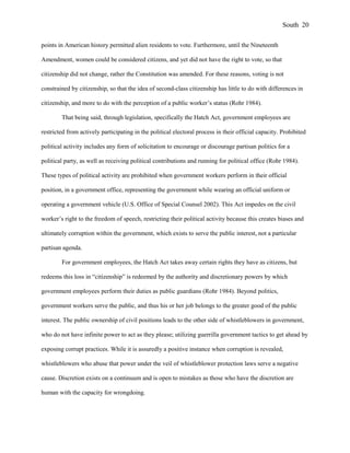 points in American history permitted alien residents to vote. Furthermore, until the Nineteenth
Amendment, women could be considered citizens, and yet did not have the right to vote, so that
citizenship did not change, rather the Constitution was amended. For these reasons, voting is not
constrained by citizenship, so that the idea of second-class citizenship has little to do with differences in
citizenship, and more to do with the perception of a public worker’s status (Rohr 1984).
That being said, through legislation, specifically the Hatch Act, government employees are
restricted from actively participating in the political electoral process in their official capacity. Prohibited
political activity includes any form of solicitation to encourage or discourage partisan politics for a
political party, as well as receiving political contributions and running for political office (Rohr 1984).
These types of political activity are prohibited when government workers perform in their official
position, in a government office, representing the government while wearing an official uniform or
operating a government vehicle (U.S. Office of Special Counsel 2002). This Act impedes on the civil
worker’s right to the freedom of speech, restricting their political activity because this creates biases and
ultimately corruption within the government, which exists to serve the public interest, not a particular
partisan agenda.
For government employees, the Hatch Act takes away certain rights they have as citizens, but
redeems this loss in “citizenship” is redeemed by the authority and discretionary powers by which
government employees perform their duties as public guardians (Rohr 1984). Beyond politics,
government workers serve the public, and thus his or her job belongs to the greater good of the public
interest. The public ownership of civil positions leads to the other side of whistleblowers in government,
who do not have infinite power to act as they please; utilizing guerrilla government tactics to get ahead by
exposing corrupt practices. While it is assuredly a positive instance when corruption is revealed,
whistleblowers who abuse that power under the veil of whistleblower protection laws serve a negative
cause. Discretion exists on a continuum and is open to mistakes as those who have the discretion are
human with the capacity for wrongdoing.
South 20
 