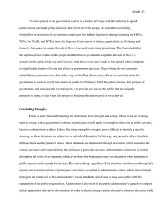 The trust placed in the government worker is a distinct privilege with the authority to spend
public money and make policy decisions that affect all of the people. As important as building
whistleblower protection for government employees into federal legislation through adopting the CRSA,
WPA, No FEAR, and WPEA laws, the Supreme Court serves to balance, particularly in Pickering and
Garcetti, this power to ensure the role of the civil servant limits those protections. The Courts hold that
the supreme power resides in the people and that trust in government supplants the role of the civil
servant. In this spirit, Pickering and Garcetti, limit the civil servant’s right to free speech when it impedes
or significantly hinders efficient and effective government practices. These rulings do not contradict
whistleblower protection laws, but rather reign in heedless claims and reckless law suits that strain the
government to such an extent that renders it unable to effectively fulfill the public interest. The purpose of
government, and subsequently its employees, is to provide services to the public that are uniquely
entrusted to them, so that when this process is hindered the greater good is not achieved.
Concluding Thoughts
Ethics is more than understanding the differences between right and wrong. Ethics is the act of doing
right or wrong, where government workers, in particular, should apply it throughout their role as public servants,
known as administrative ethics. Ethics, like other intangible concepts, prove difficult to identify a specific
meaning, as these decisions are subjective to individual discretion. In this way, one person’s ethical standards
different from another person’s ethics. These standards are determined through discretion, which considers the
various pressures and responsibilities that influence a particular decision. Administrative discretion is evident
throughout all levels of government, where even front-line bureaucrats must use discretion when attending to
public inquiries and requests for services. Decision-making, regardless of the situation, involves considering both
internal and external conflicts of principles. Discretion is essential to administrative ethics, where these internal
principles are comprised of the administrator’s moral standards, which may or may not conflict with the
expectation of the public organization. Administrative discretion is the public administrator’s capacity to employ
ethical approaches relevant to the situation, in order to decide among various alternative solutions that arise while
South 21
 