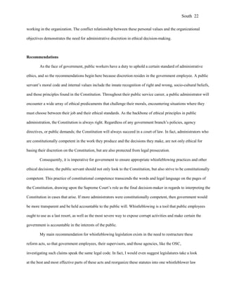 working in the organization. The conflict relationship between these personal values and the organizational
objectives demonstrates the need for administrative discretion in ethical decision-making.
Recommendations
As the face of government, public workers have a duty to uphold a certain standard of administrative
ethics, and so the recommendations begin here because discretion resides in the government employee. A public
servant’s moral code and internal values include the innate recognition of right and wrong, socio-cultural beliefs,
and those principles found in the Constitution. Throughout their public service career, a public administrator will
encounter a wide array of ethical predicaments that challenge their morals, encountering situations where they
must choose between their job and their ethical standards. As the backbone of ethical principles in public
administration, the Constitution is always right. Regardless of any government branch’s policies, agency
directives, or public demands; the Constitution will always succeed in a court of law. In fact, administrators who
are constitutionally competent in the work they produce and the decisions they make, are not only ethical for
basing their discretion on the Constitution, but are also protected from legal prosecution.
Consequently, it is imperative for government to ensure appropriate whistleblowing practices and other
ethical decisions; the public servant should not only look to the Constitution, but also strive to be constitutionally
competent. This practice of constitutional competence transcends the words and legal language on the pages of
the Constitution, drawing upon the Supreme Court’s role as the final decision-maker in regards to interpreting the
Constitution in cases that arise. If more administrators were constitutionally competent, then government would
be more transparent and be held accountable to the public will. Whistleblowing is a tool that public employees
ought to use as a last resort, as well as the most severe way to expose corrupt activities and make certain the
government is accountable in the interests of the public.
My main recommendation for whistleblowing legislation exists in the need to restructure these
reform acts, so that government employees, their supervisors, and those agencies, like the OSC,
investigating such claims speak the same legal code. In fact, I would even suggest legislatures take a look
at the best and most effective parts of these acts and reorganize these statutes into one whistleblower law
South 22
 