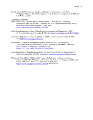 Wenell, Julie A. (2007). Garcetti v. Ceballos: Stifling the First Amendment in the Public
Workplace. William & Mary Bill of Rights Journal, 16. Retrieved on September 15, 2008, from
LexisNexis Academic.
Government Documents:
Fisher, Louis. (2005). “National Security Whistleblowers.” CRS Report for Congress by
Federation of American Scientists. (December 30, 2005). Congressional Research Service
publications. Retrieved on November 2, 2008, from
http://www.fas.org/sgp/crs/natsec/RL33215.pdf
United States Department of State: Office of Attorney recruitment and Management. (2006)
No Fear Act. Retrieved on November 2, 2008, from http://www.state.gov/s/ocr/rls/76101.htm
United States Department of Treasury. (2008). No FEAR Act. Retrieved on November 2, 2008,
from http://www.ustreas.gov/nofearact/
United States Government Printing Office. (2002) Notification and Federal Employee
Antidiscrimination and Retaliation Act of 2002. Retrieved on November 2, 2008, from
http://frwebgate.access.gpo.gov/cgi-bin/getdoc.cgi?
dbname=107_cong_public_laws&docid=f:publ174.pdf
United States Office of Special Counsel. (2002). The Role of the U.S. Office of Special Council.
Retrieved on September 13, 2008, from http://www.osc.gov/documents/pubs/oscrole.pdf
Whitaker, L. Paige. (2007). CRS Report for Congress by Federation of American Scientists.
(March 12, 2007). The Whistleblower Protection Act: An Overview. Congressional Research
Service publications. Retrieved on September 13, 2008, from
http://www.fas.org/sgp/crs/natsec/RL33918.pdf Waxman 2007
South 25
 
