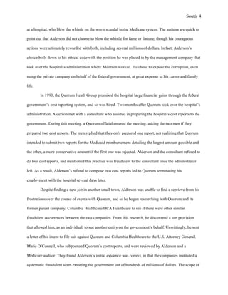 at a hospital, who blew the whistle on the worst scandal in the Medicare system. The authors are quick to
point out that Alderson did not choose to blow the whistle for fame or fortune, though his courageous
actions were ultimately rewarded with both, including several millions of dollars. In fact, Alderson’s
choice boils down to his ethical code with the position he was placed in by the management company that
took over the hospital’s administration where Alderson worked. He chose to expose the corruption, even
suing the private company on behalf of the federal government, at great expense to his career and family
life.
In 1990, the Quorum Heath Group promised the hospital large financial gains through the federal
government’s cost reporting system, and so was hired. Two months after Quorum took over the hospital’s
administration, Alderson met with a consultant who assisted in preparing the hospital’s cost reports to the
government. During this meeting, a Quorum official entered the meeting, asking the two men if they
prepared two cost reports. The men replied that they only prepared one report, not realizing that Quorum
intended to submit two reports for the Medicaid reimbursement detailing the largest amount possible and
the other, a more conservative amount if the first one was rejected. Alderson and the consultant refused to
do two cost reports, and mentioned this practice was fraudulent to the consultant once the administrator
left. As a result, Alderson’s refusal to compose two cost reports led to Quorum terminating his
employment with the hospital several days later.
Despite finding a new job in another small town, Alderson was unable to find a reprieve from his
frustrations over the course of events with Quorum, and so he began researching both Quorum and its
former parent company, Columbia Healthcare/HCA Healthcare to see if there were other similar
fraudulent occurrences between the two companies. From this research, he discovered a tort provision
that allowed him, as an individual, to sue another entity on the government’s behalf. Unwittingly, he sent
a letter of his intent to file suit against Quorum and Columbia Healthcare to the U.S. Attorney General,
Marie O’Connell, who subpoenaed Quorum’s cost reports, and were reviewed by Alderson and a
Medicare auditor. They found Alderson’s initial evidence was correct, in that the companies instituted a
systematic fraudulent scam extorting the government out of hundreds of millions of dollars. The scope of
South 4
 