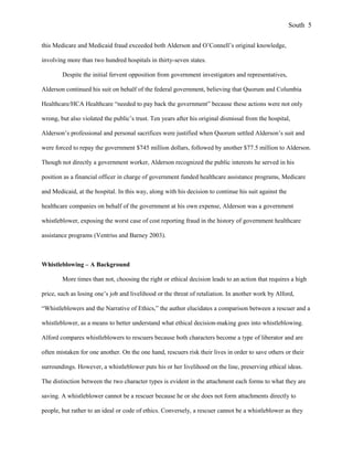 this Medicare and Medicaid fraud exceeded both Alderson and O’Connell’s original knowledge,
involving more than two hundred hospitals in thirty-seven states.
Despite the initial fervent opposition from government investigators and representatives,
Alderson continued his suit on behalf of the federal government, believing that Quorum and Columbia
Healthcare/HCA Healthcare “needed to pay back the government” because these actions were not only
wrong, but also violated the public’s trust. Ten years after his original dismissal from the hospital,
Alderson’s professional and personal sacrifices were justified when Quorum settled Alderson’s suit and
were forced to repay the government $745 million dollars, followed by another $77.5 million to Alderson.
Though not directly a government worker, Alderson recognized the public interests he served in his
position as a financial officer in charge of government funded healthcare assistance programs, Medicare
and Medicaid, at the hospital. In this way, along with his decision to continue his suit against the
healthcare companies on behalf of the government at his own expense, Alderson was a government
whistleblower, exposing the worst case of cost reporting fraud in the history of government healthcare
assistance programs (Ventriss and Barney 2003).
Whistleblowing – A Background
More times than not, choosing the right or ethical decision leads to an action that requires a high
price, such as losing one’s job and livelihood or the threat of retaliation. In another work by Alford,
“Whistleblowers and the Narrative of Ethics,” the author elucidates a comparison between a rescuer and a
whistleblower, as a means to better understand what ethical decision-making goes into whistleblowing.
Alford compares whistleblowers to rescuers because both characters become a type of liberator and are
often mistaken for one another. On the one hand, rescuers risk their lives in order to save others or their
surroundings. However, a whistleblower puts his or her livelihood on the line, preserving ethical ideas.
The distinction between the two character types is evident in the attachment each forms to what they are
saving. A whistleblower cannot be a rescuer because he or she does not form attachments directly to
people, but rather to an ideal or code of ethics. Conversely, a rescuer cannot be a whistleblower as they
South 5
 