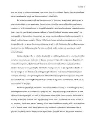 trust and set out to achieve certain moral expectations from their childhood, forming their decisions based
on their attachment to people and their surroundings (Alford 2001).
These attachments to people and the environment by the rescuer, as well as the whistleblower’s
attachment to ideals are one way to view the motivations behind the rescuer-whistleblower dichotomy.
Another way to view this dichotomy is through Kantian ethics, a universal set of moral codes that remains
intact even with a world that is spinning wildly out of control. For Kant, “common human reason” was
quite capable of distinguishing between right and wrong, morality and immorality because this ability is
already built into human mentality (Thorpe 2007). Kant’s human rational supersedes any need to look
toward philosophy or science for answers concerning morality, with the intention that moral decisions are
innately wired into the human psyche. An inner moral code guides each person, according to a set of
universal values.
Kantian ethics provides us with the direct ability to establish and subscribe to a moral code within
ourselves, transcending any philosophy or dictated command of right and wrong actions. Regardless of
where ethics originates, whether innately hardwired or environmentally influenced, a code of ethics
resides within each person, guiding the individual in making decisions. In looking at ethics, the idea of
the self emerges as it is the individual guiding principle inherent to every person. Understanding these
“universal principles” is the governing rationale behind whistleblower protection legislation, along with
the Supreme Court’s reasoning behind certain case laws revolving around whistleblowers, which will be
discussed later in this paper.
Another way to apply Kantian ethics is what Aleksandra Jokic refers to as “supererogatory acts,”
including those actions or decisions which go beyond one’s duty and do not guide an individual by a set
of universal moral principles. For Jokic, Kant’s common human reason cannot extend to actions such as
rescuing or charitable activities, since supererogatory actions have a moral worth that are not inclined to
act out of duty. In this way, rescuers’ morality differs from whistleblower morality, which is derived from
a set of intrinsic ethical values placed upon their duty within their organization. In situations where a
person is faced with rescuing another person or providing a charitable service, this decision is optional,
South 6
 